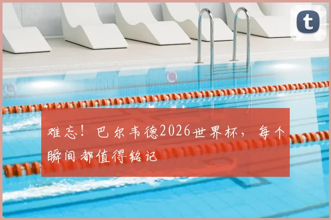 难忘！巴尔韦德2026世界杯，每个瞬间都值得铭记
