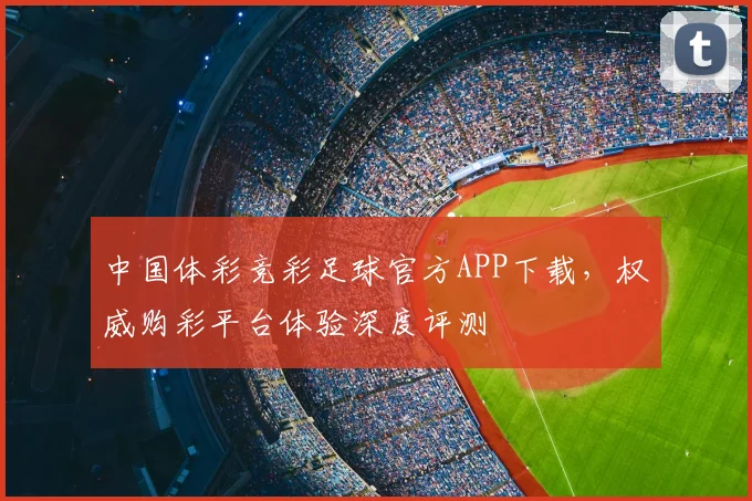 中国体彩竞彩足球官方APP下载，权威购彩平台体验深度评测