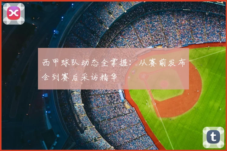 西甲球队动态全掌握:从赛前发布会到赛后采访精华