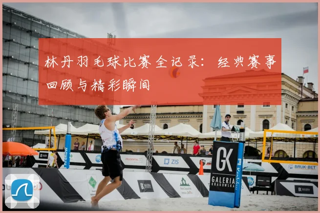 林丹羽毛球比赛全记录：经典赛事回顾与精彩瞬间