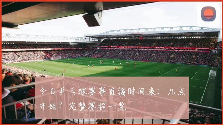 今日乒乓球赛事直播时间表：几点开始？完整赛程一览