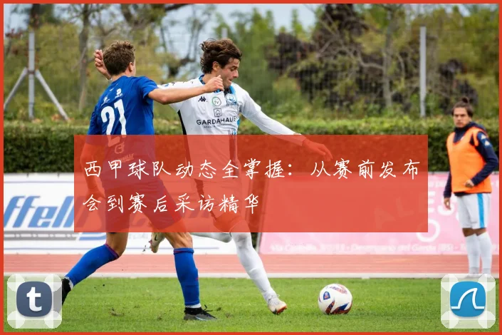 西甲球队动态全掌握：从赛前发布会到赛后采访精华